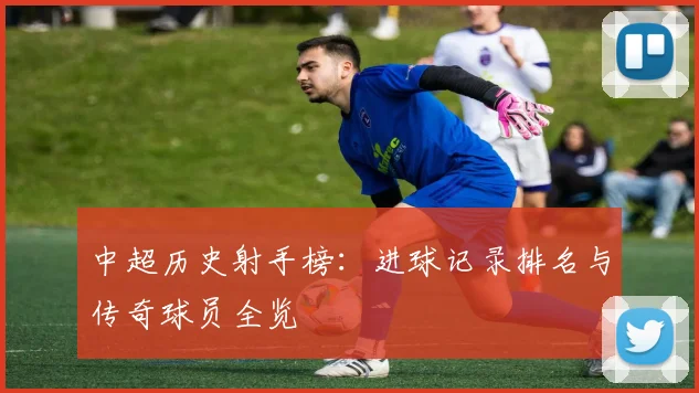 中超历史射手榜：进球记录排名与传奇球员全览