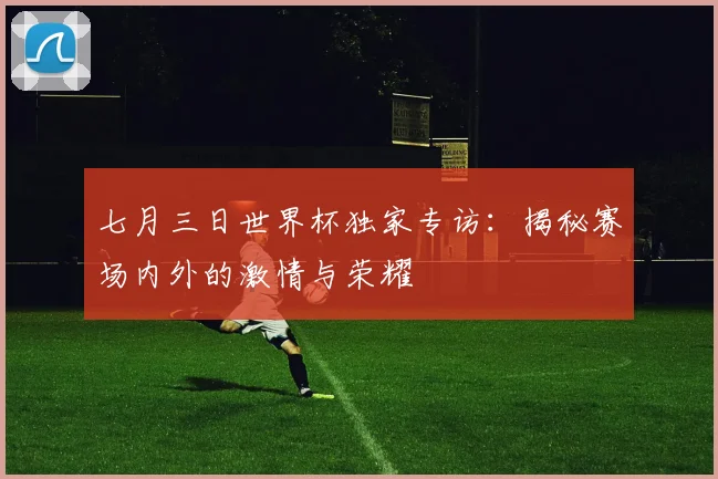 七月三日世界杯独家专访：揭秘赛场内外的激情与荣耀