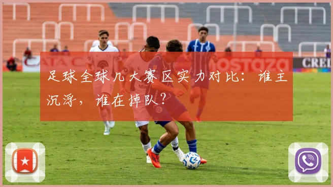 足球全球几大赛区实力对比：谁主沉浮，谁在掉队？