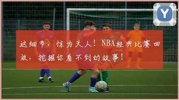 这细节，惊为天人！NBA经典比赛回放，挖掘你看不到的故事！