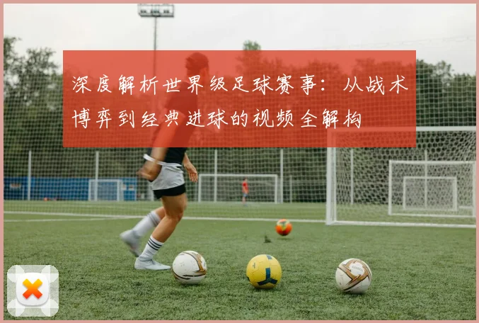 深度解析世界级足球赛事：从战术博弈到经典进球的视频全解构