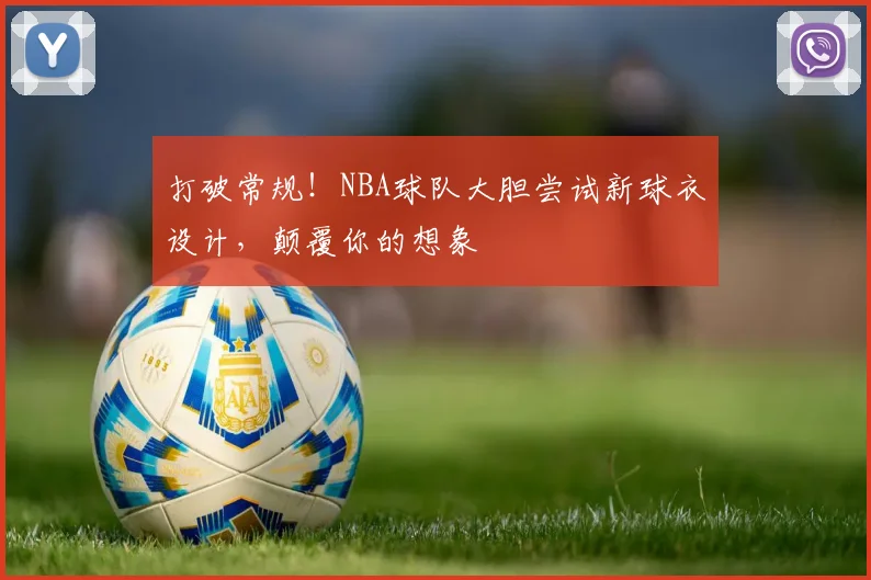 打破常规！NBA球队大胆尝试新球衣设计，颠覆你的想象