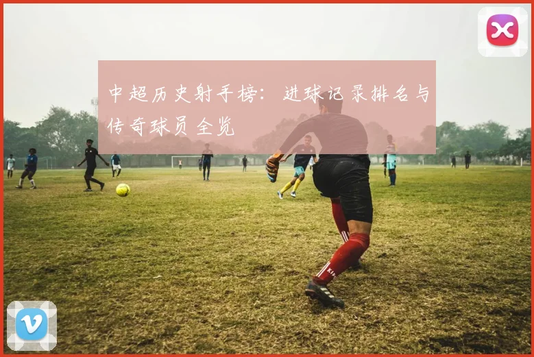 中超历史射手榜：进球记录排名与传奇球员全览