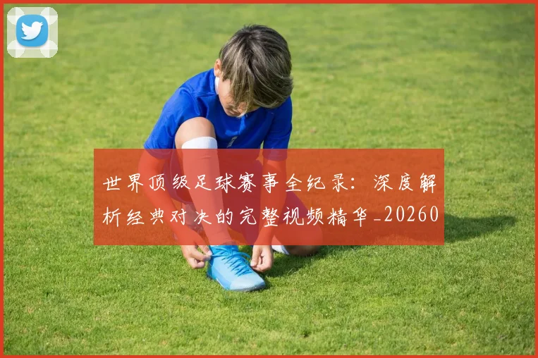 世界顶级足球赛事全纪录：深度解析经典对决的完整视频精华_20260610190250