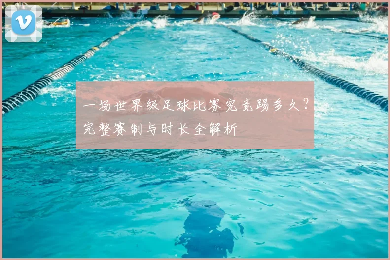 一场世界级足球比赛究竟踢多久？完整赛制与时长全解析