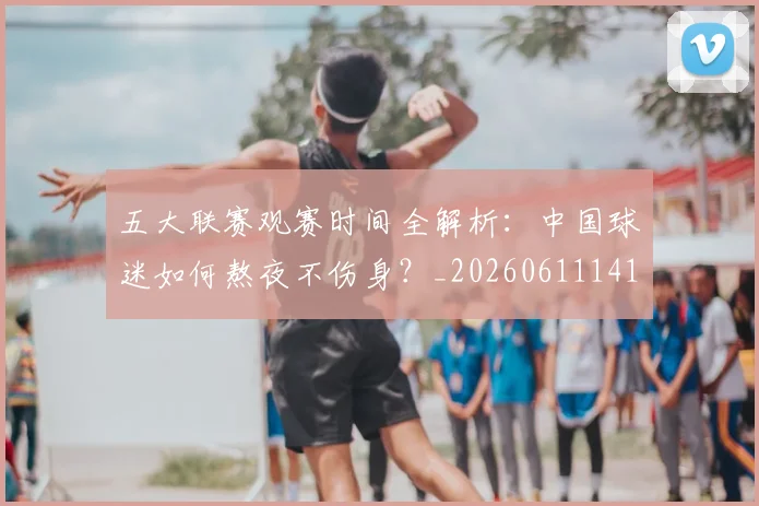 五大联赛观赛时间全解析：中国球迷如何熬夜不伤身？_20260611141810
