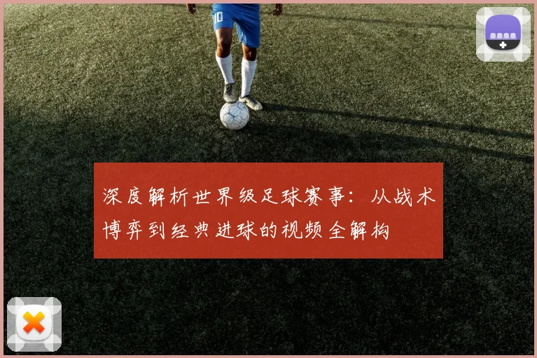 深度解析世界级足球赛事：从战术博弈到经典进球的视频全解构