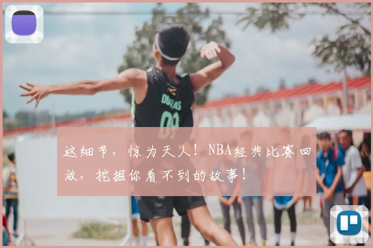 这细节，惊为天人！NBA经典比赛回放，挖掘你看不到的故事！