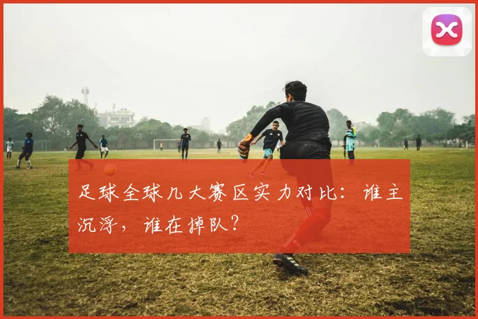 足球全球几大赛区实力对比:谁主沉浮,谁在掉队?