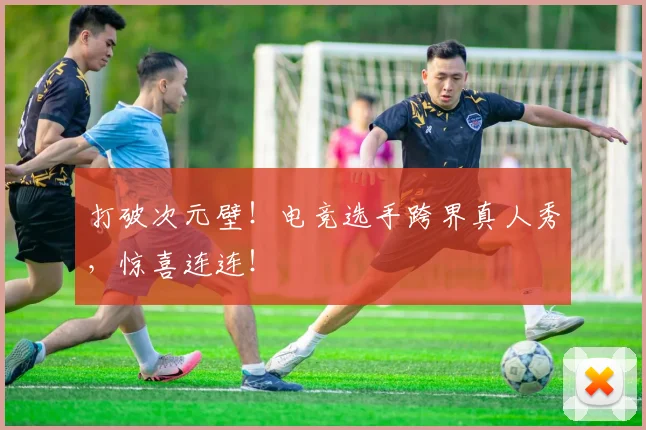 打破次元壁！电竞选手跨界真人秀，惊喜连连！