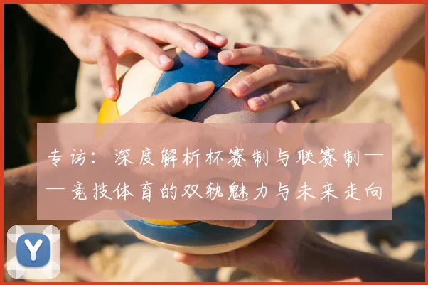专访:深度解析杯赛制与联赛制——竞技体育的双轨魅力与未来走向