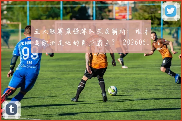 五大联赛最强球队深度解析：谁才是欧洲足坛的真正霸主？_20260611141719